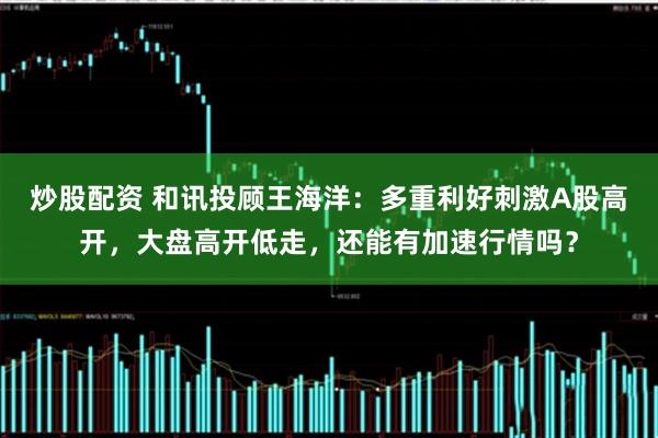 炒股配资 和讯投顾王海洋：多重利好刺激A股高开，大盘高开低走，还能有加速行情吗？