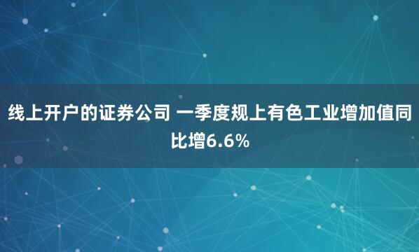 线上开户的证券公司 一季度规上有色工业增加值同比增6.6%