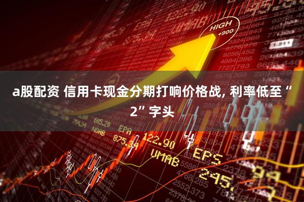 a股配资 信用卡现金分期打响价格战, 利率低至“2”字头