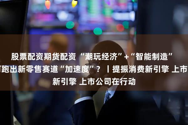 股票配资期货配资 “潮玩经济”+“智能制造” 新北洋如何跑出新零售赛道“加速度”？丨提振消费新引擎 上市公司在行动