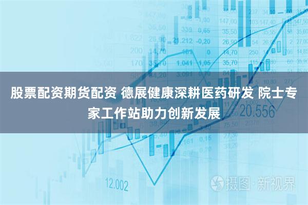 股票配资期货配资 德展健康深耕医药研发 院士专家工作站助力创新发展