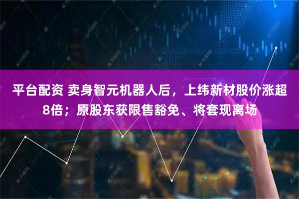 平台配资 卖身智元机器人后，上纬新材股价涨超8倍；原股东获限售豁免、将套现离场