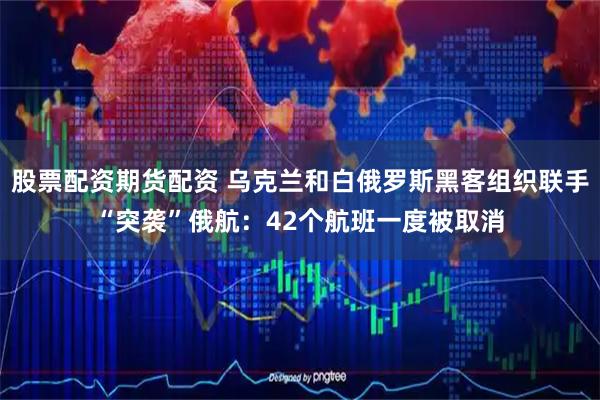 股票配资期货配资 乌克兰和白俄罗斯黑客组织联手“突袭”俄航：42个航班一度被取消