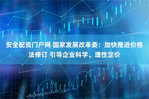 安全配资门户网 国家发展改革委：加快推进价格法修订 引导企业科学、理性定价