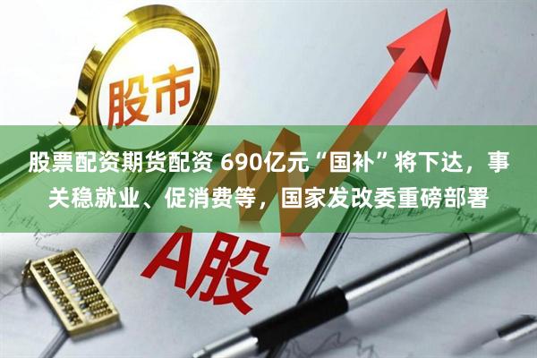 股票配资期货配资 690亿元“国补”将下达，事关稳就业、促消费等，国家发改委重磅部署