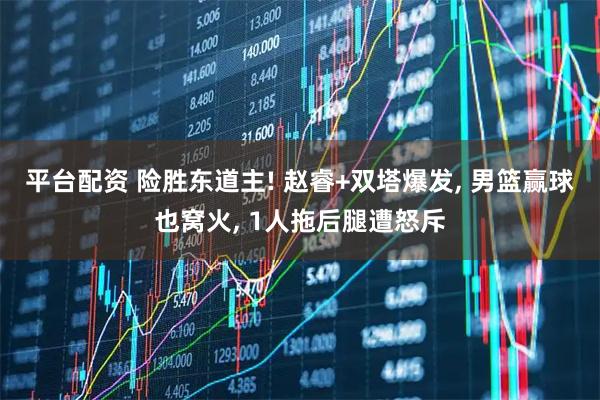 平台配资 险胜东道主! 赵睿+双塔爆发, 男篮赢球也窝火, 1人拖后腿遭怒斥