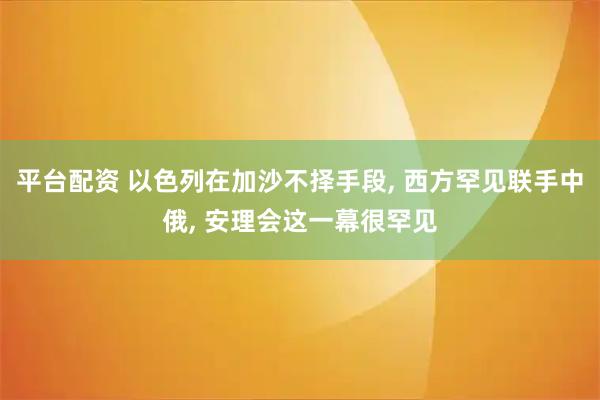 平台配资 以色列在加沙不择手段, 西方罕见联手中俄, 安理会这一幕很罕见