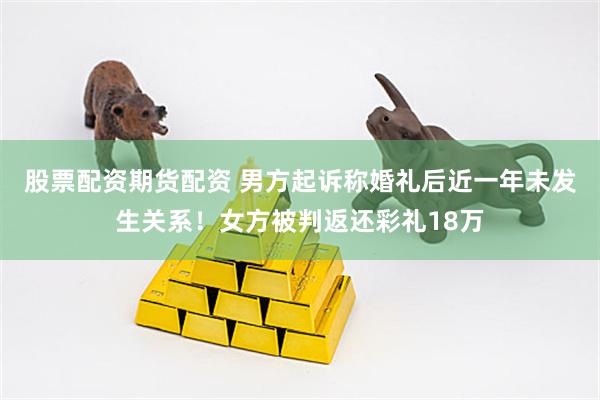 股票配资期货配资 男方起诉称婚礼后近一年未发生关系！女方被判返还彩礼18万
