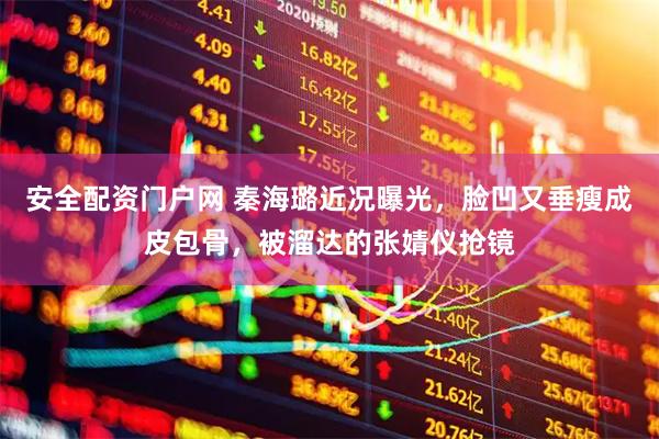 安全配资门户网 秦海璐近况曝光，脸凹又垂瘦成皮包骨，被溜达的张婧仪抢镜
