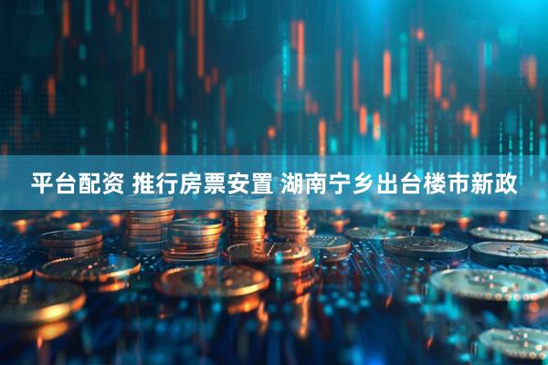 平台配资 推行房票安置 湖南宁乡出台楼市新政