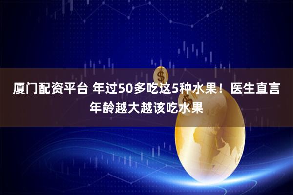 厦门配资平台 年过50多吃这5种水果！医生直言年龄越大越该吃水果