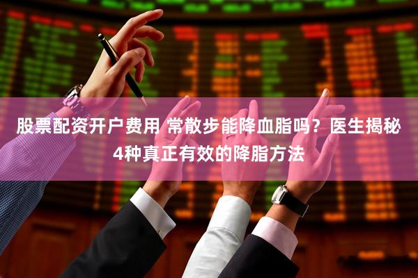 股票配资开户费用 常散步能降血脂吗？医生揭秘4种真正有效的降脂方法