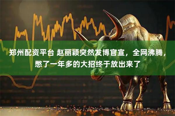 郑州配资平台 赵丽颖突然发博官宣，全网沸腾，憋了一年多的大招终于放出来了