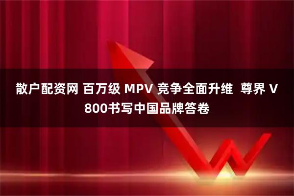 散户配资网 百万级 MPV 竞争全面升维 尊界 V800书写中国品牌答卷