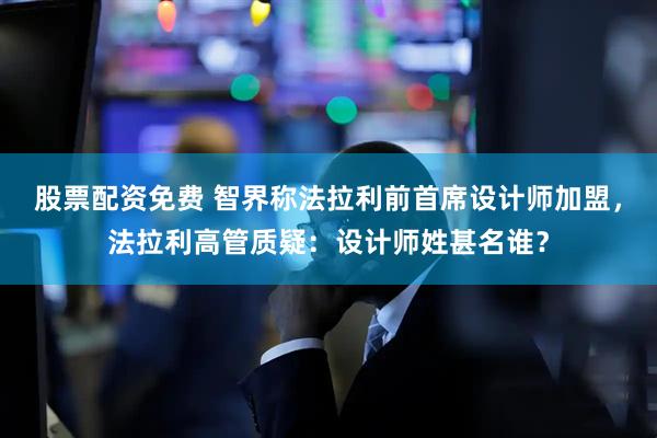 股票配资免费 智界称法拉利前首席设计师加盟，法拉利高管质疑：设计师姓甚名谁？