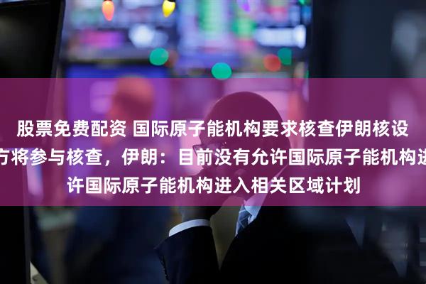 股票免费配资 国际原子能机构要求核查伊朗核设施，特朗普称美方将参与核查，伊朗：目前没有允许国际原子能机构进入相关区域计划