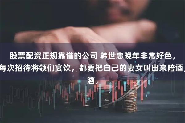 股票配资正规靠谱的公司 韩世忠晚年非常好色，每次招待将领们宴饮，都要把自己的妻女叫出来陪酒，