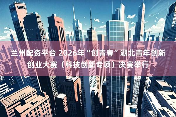 兰州配资平台 2026年“创青春”湖北青年创新创业大赛（科技创新专项）决赛举行