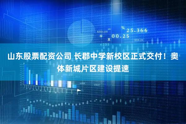 山东股票配资公司 长郡中学新校区正式交付！奥体新城片区建设提速