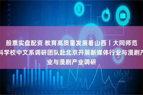股票实盘配资 教育高质量发展看山西丨大同师范高等专科学校中文系调研团队赴北京开展新媒体行业与漫剧产业调研