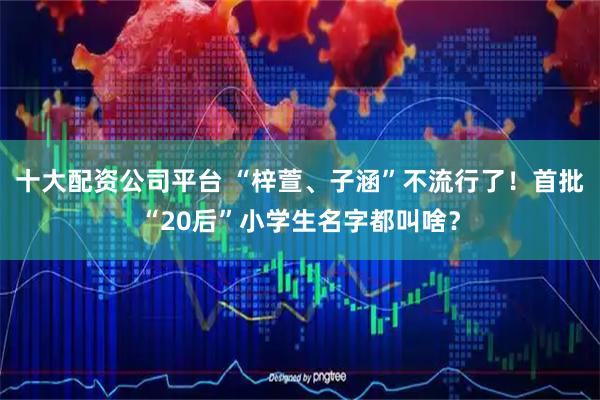 十大配资公司平台 “梓萱、子涵”不流行了！首批“20后”小学生名字都叫啥？