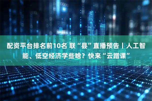 配资平台排名前10名 联“县”直播预告丨人工智能、低空经济学些啥？快来“云蹭课”