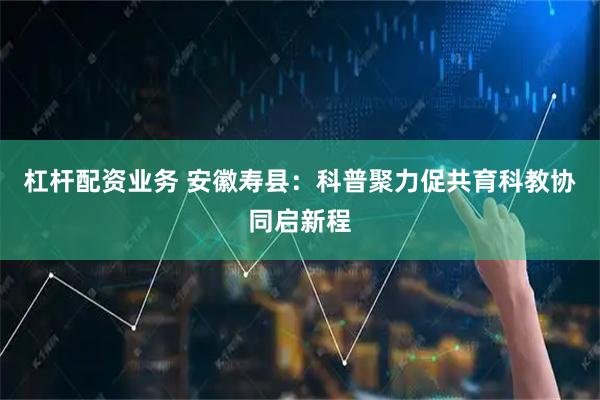 杠杆配资业务 安徽寿县：科普聚力促共育科教协同启新程