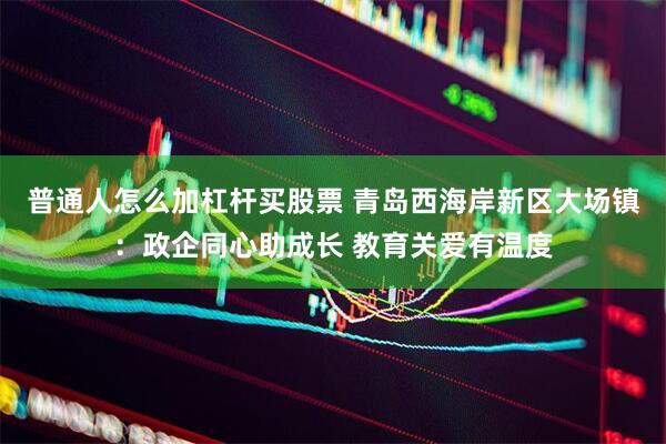 普通人怎么加杠杆买股票 青岛西海岸新区大场镇：政企同心助成长 教育关爱有温度